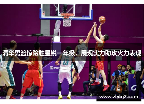 清华男篮惊险胜星锐一年级，展现实力助攻火力表现